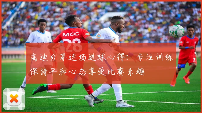 高迪分享连场进球心得：专注训练保持平和心态享受比赛乐趣