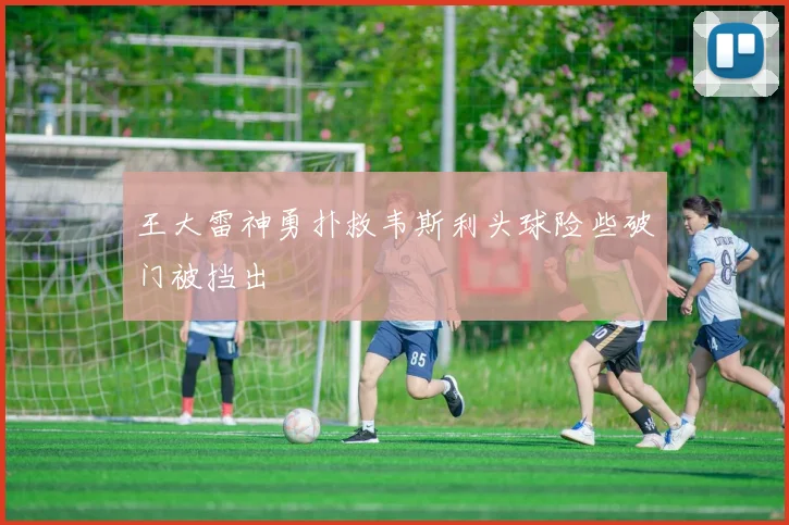 王大雷神勇扑救韦斯利头球险些破门被挡出