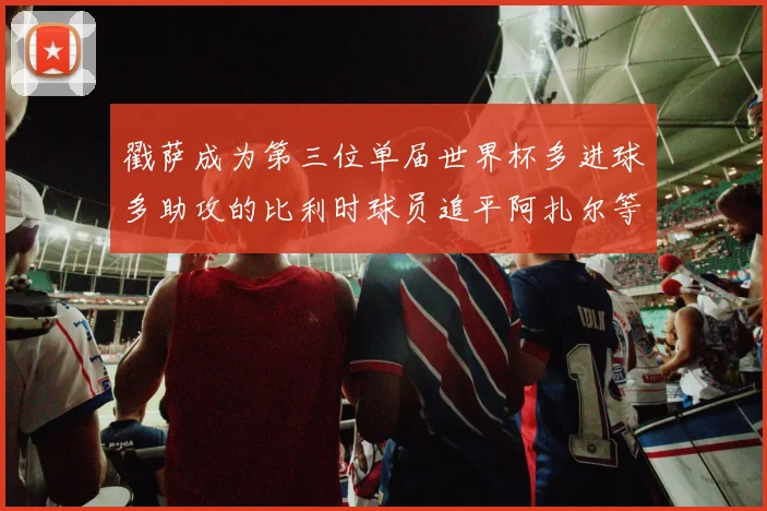 戳萨成为第三位单届世界杯多进球多助攻的比利时球员追平阿扎尔等传奇