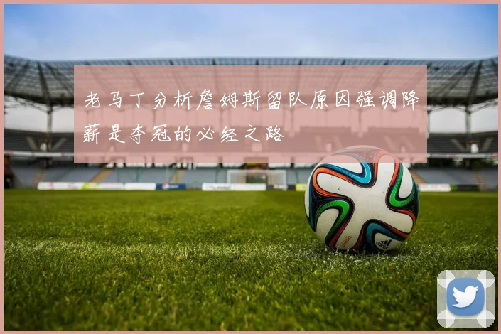 老马丁分析詹姆斯留队原因强调降薪是夺冠的必经之路