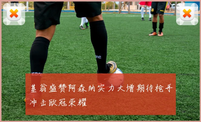 基翁盛赞阿森纳实力大增期待枪手冲击欧冠荣耀