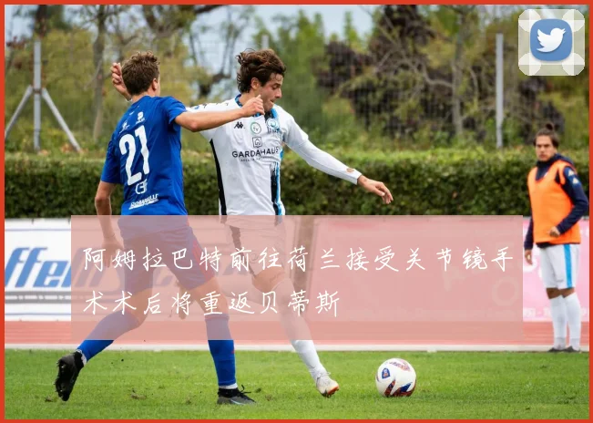 阿姆拉巴特前往荷兰接受关节镜手术术后将重返贝蒂斯