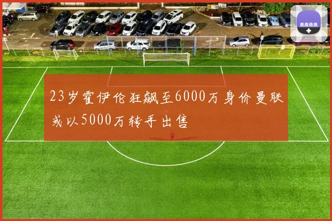 23岁霍伊伦狂飙至6000万身价曼联或以5000万转手出售