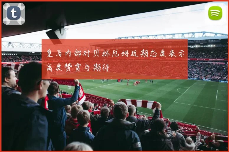 皇马内部对贝林厄姆近期态度表示高度赞赏与期待