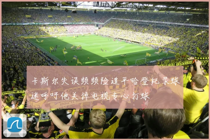 卡斯尔失误频频险追平哈登纪录球迷呼吁他关掉电视专心打球
