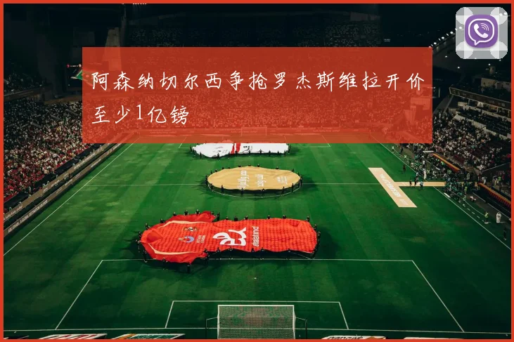 阿森纳切尔西争抢罗杰斯维拉开价至少1亿镑