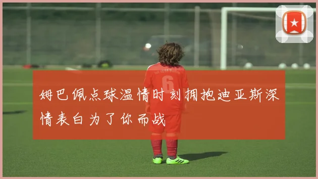 姆巴佩点球温情时刻拥抱迪亚斯深情表白为了你而战