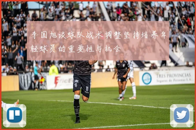 李国旭谈球队战术调整坚持培养年轻球员的重要性与机会