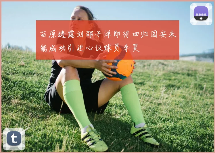 苗原透露刘邵子洋即将回归国安未能成功引进心仪球员李昊