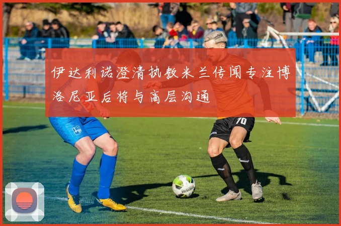 伊达利诺澄清执教米兰传闻专注博洛尼亚后将与高层沟通