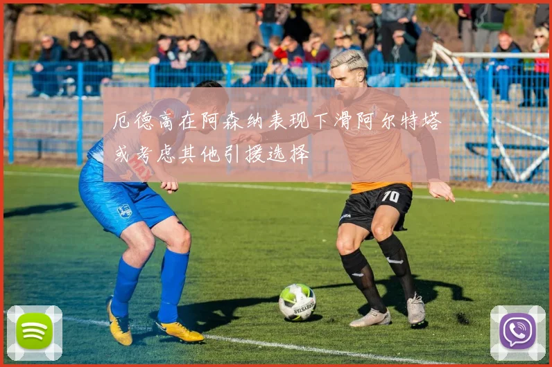 厄德高在阿森纳表现下滑阿尔特塔或考虑其他引援选择