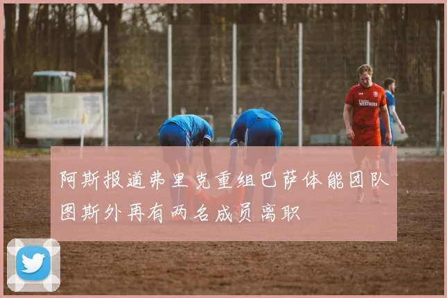 阿斯报道弗里克重组巴萨体能团队图斯外再有两名成员离职