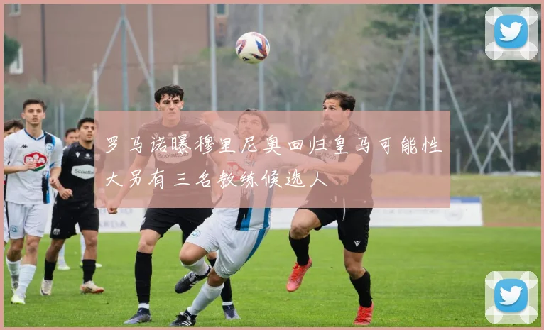 罗马诺曝穆里尼奥回归皇马可能性大另有三名教练候选人